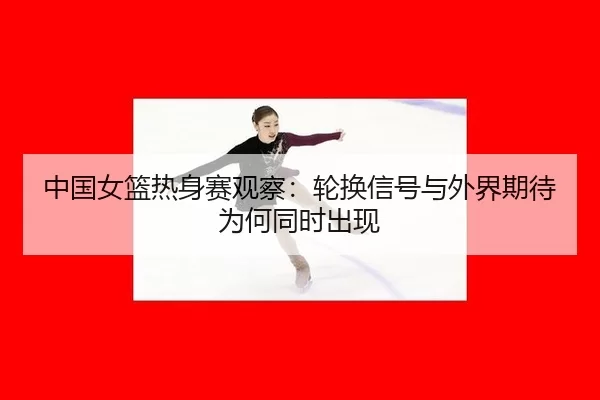 中国女篮热身赛观察：轮换信号与外界期待为何同时出现